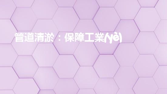 管道清淤：保障工業(yè)安全，提升設(shè)備壽命
